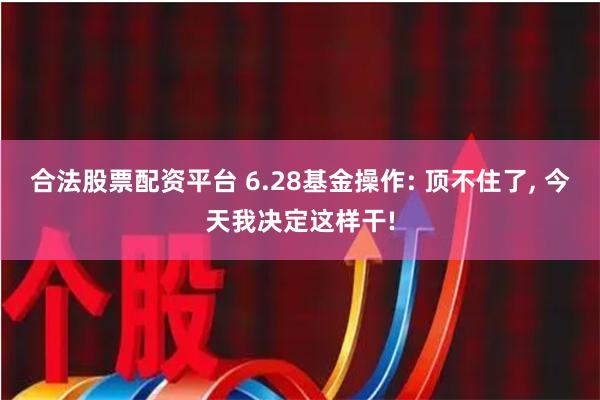 合法股票配资平台 6.28基金操作: 顶不住了, 今天我决定这样干!