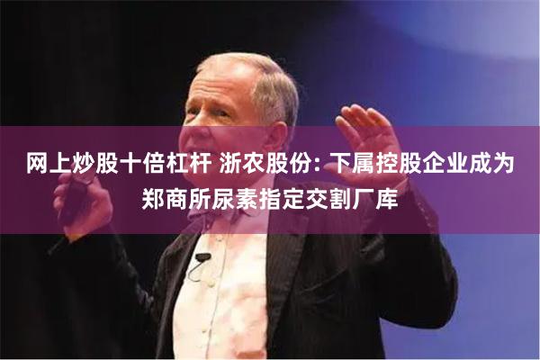 网上炒股十倍杠杆 浙农股份: 下属控股企业成为郑商所尿素指定交割厂库