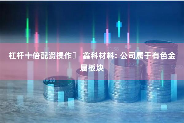 杠杆十倍配资操作	 鑫科材料: 公司属于有色金属板块