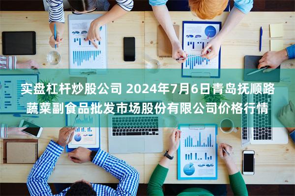 实盘杠杆炒股公司 2024年7月6日青岛抚顺路蔬菜副食品批发市场股份有限公司价格行情