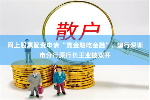 网上股票配资申请 “靠金融吃金融”，建行深圳市分行原行长王业被双开