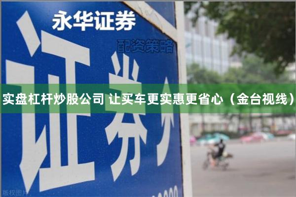 实盘杠杆炒股公司 让买车更实惠更省心（金台视线）