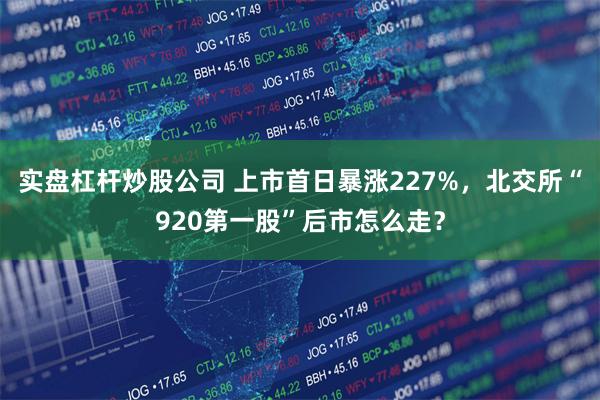 实盘杠杆炒股公司 上市首日暴涨227%，北交所“920第一股”后市怎么走？