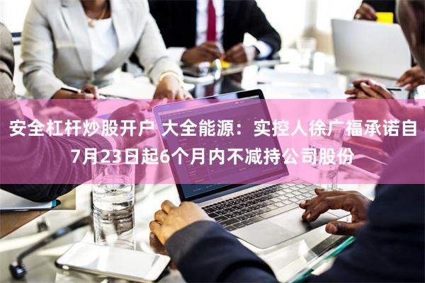 安全杠杆炒股开户 大全能源：实控人徐广福承诺自7月23日起6个月内不减持公司股份