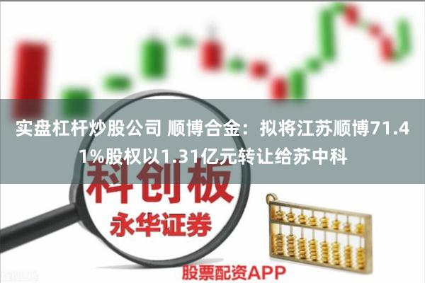 实盘杠杆炒股公司 顺博合金：拟将江苏顺博71.41%股权