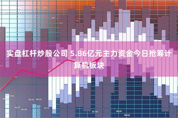 实盘杠杆炒股公司 5.86亿元主力资金今日抢筹计算机板块