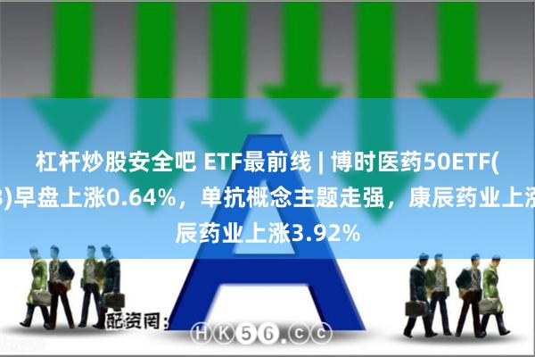 杠杆炒股安全吧 ETF最前线 | 博时医药50ETF(159838)早盘上涨0.64%，单抗概念主题走强，康辰药业上涨3.92%