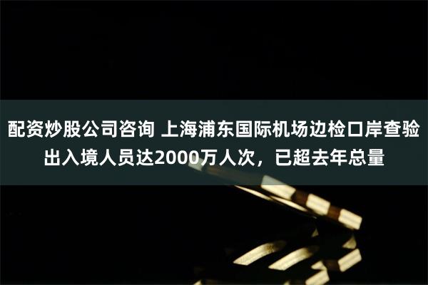 配资炒股公司咨询 上海浦东国际机场边检口岸查验出入境人员达2000万人次，已超去年总量