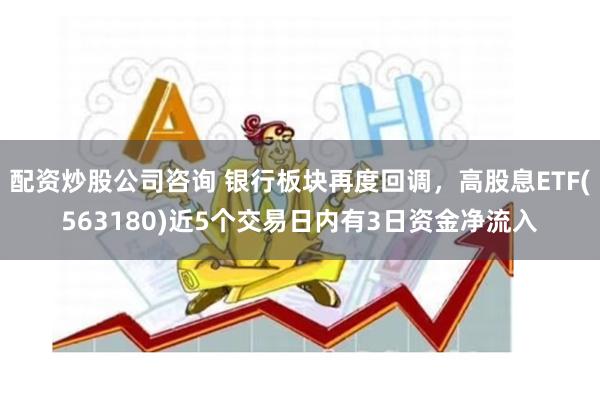 配资炒股公司咨询 银行板块再度回调，高股息ETF(563180)近5个交易日内有3日资金净流入