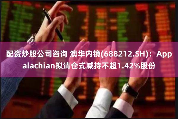 配资炒股公司咨询 澳华内镜(688212.SH)：Appalachian拟清仓式减持不超1.42%股份