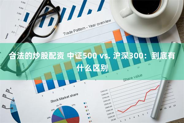 合法的炒股配资 中证500 vs. 沪深300：到底有什么区别