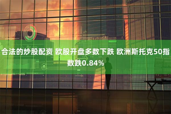 合法的炒股配资 欧股开盘多数下跌 欧洲斯托克50指数跌0.84%