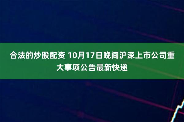 合法的炒股配资 10月17日晚间沪深上市公司重大事项公告最新快递