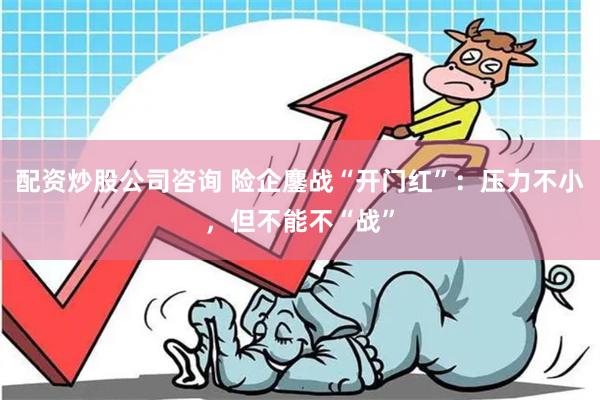 配资炒股公司咨询 险企鏖战“开门红”：压力不小，但不能不“战”