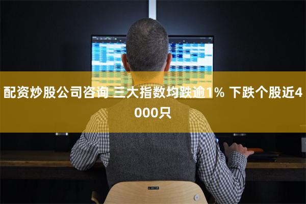 配资炒股公司咨询 三大指数均跌逾1% 下跌个股近4000只