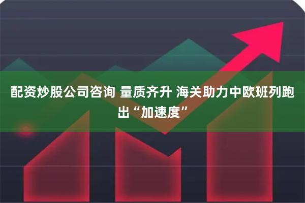 配资炒股公司咨询 量质齐升 海关助力中欧班列跑出“加速度”