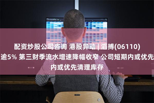 配资炒股公司咨询 港股异动 | 滔搏(06110)早盘回落逾5% 第三财季流水增速降幅收窄 公司短期内或优先清理库存