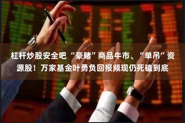 杠杆炒股安全吧 “豪赌”商品牛市、“单吊”资源股！万家基金叶勇负回报频现仍死磕到底