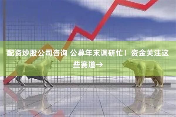 配资炒股公司咨询 公募年末调研忙！资金关注这些赛道→