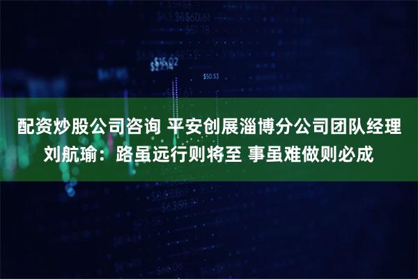 配资炒股公司咨询 平安创展淄博分公司团队经理刘航瑜：路虽远行则将至 事虽难做则必成