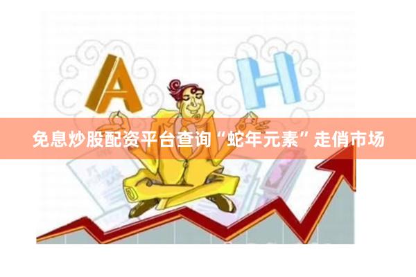 免息炒股配资平台查询“蛇年元素”走俏市场