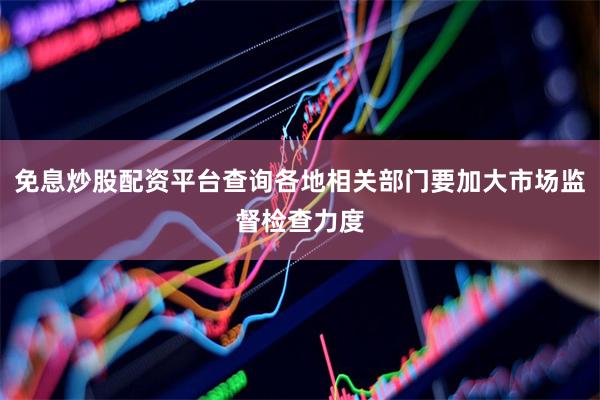 免息炒股配资平台查询各地相关部门要加大市场监督检查力度