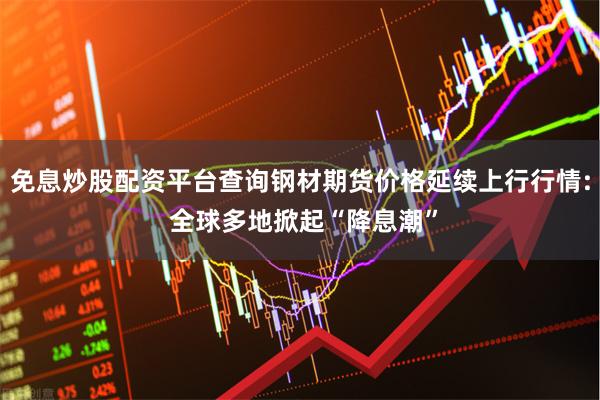 免息炒股配资平台查询钢材期货价格延续上行行情: 全球多地掀起“降息潮”