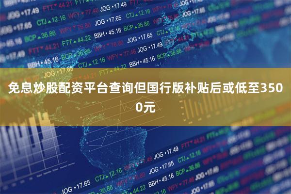 免息炒股配资平台查询但国行版补贴后或低至3500元