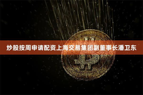 炒股按周申请配资上海交易集团副董事长潘卫东
