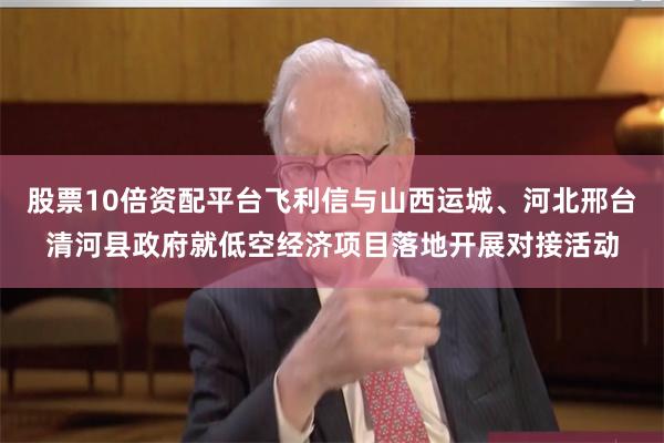 股票10倍资配平台飞利信与山西运城、河北邢台清河县政府就低空经济项目落地开展对接活动