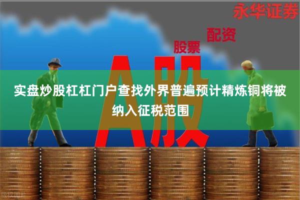 实盘炒股杠杠门户查找　　外界普遍预计精炼铜将被纳入征税范围