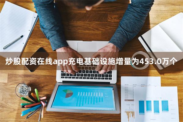 炒股配资在线app充电基础设施增量为453.0万个