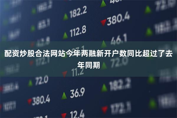 配资炒股合法网站今年两融新开户数同比超过了去年同期